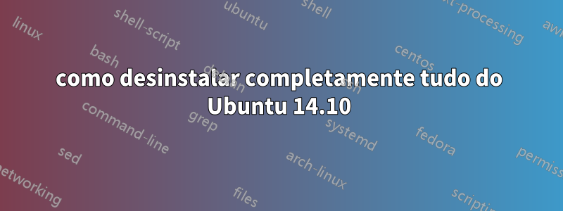 como desinstalar completamente tudo do Ubuntu 14.10