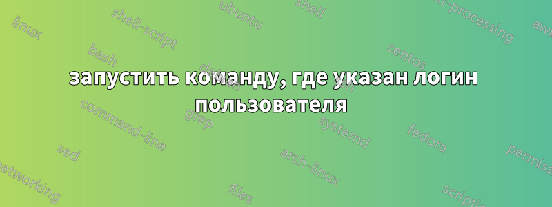 запустить команду, где указан логин пользователя 