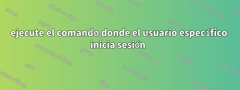 ejecute el comando donde el usuario específico inicia sesión 