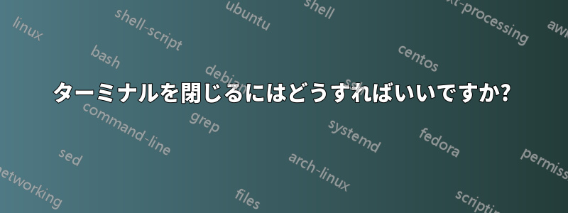 ターミナルを閉じるにはどうすればいいですか?