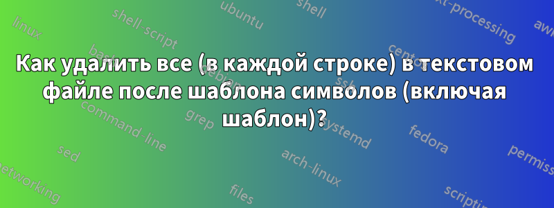 Как удалить все (в каждой строке) в текстовом файле после шаблона символов (включая шаблон)?