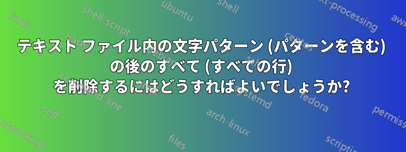 テキスト ファイル内の文字パターン (パターンを含む) の後のすべて (すべての行) を削除するにはどうすればよいでしょうか?