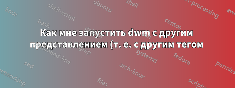 Как мне запустить dwm с другим представлением (т. е. с другим тегом)?
