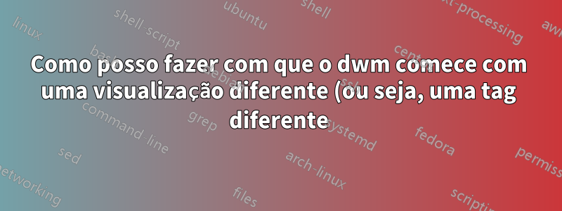 Como posso fazer com que o dwm comece com uma visualização diferente (ou seja, uma tag diferente)?