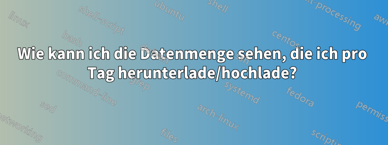 Wie kann ich die Datenmenge sehen, die ich pro Tag herunterlade/hochlade?