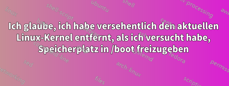 Ich glaube, ich habe versehentlich den aktuellen Linux-Kernel entfernt, als ich versucht habe, Speicherplatz in /boot freizugeben