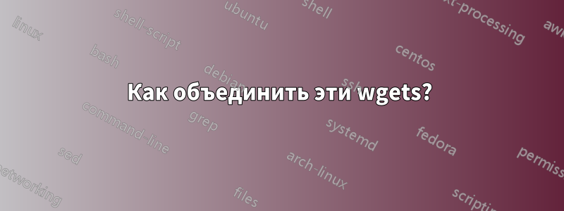 Как объединить эти wgets?