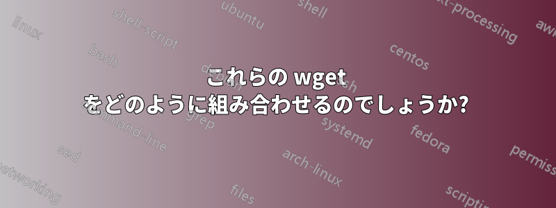 これらの wget をどのように組み合わせるのでしょうか?