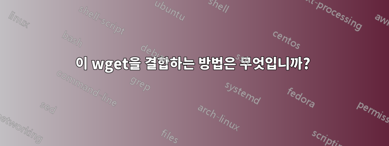 이 wget을 결합하는 방법은 무엇입니까?