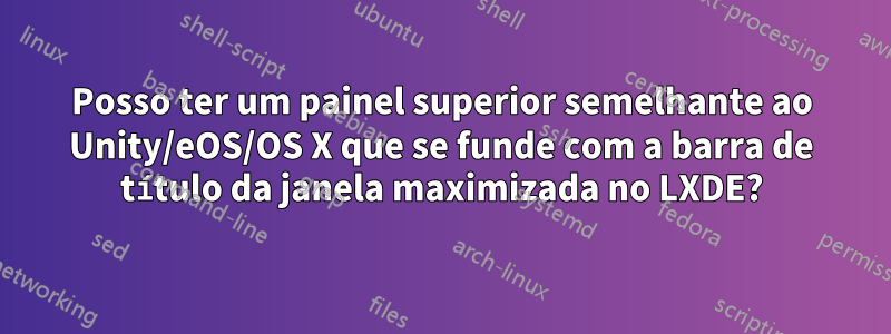 Posso ter um painel superior semelhante ao Unity/eOS/OS X que se funde com a barra de título da janela maximizada no LXDE?