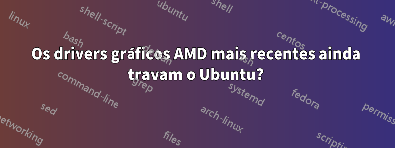 Os drivers gráficos AMD mais recentes ainda travam o Ubuntu?