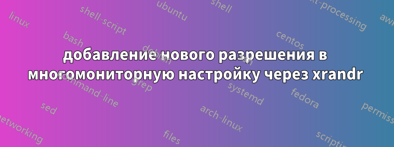 добавление нового разрешения в многомониторную настройку через xrandr