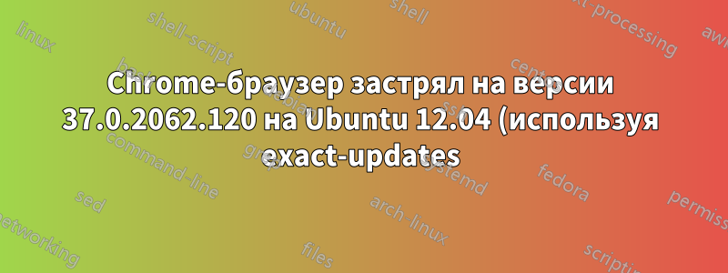 Chrome-браузер застрял на версии 37.0.2062.120 на Ubuntu 12.04 (используя exact-updates)