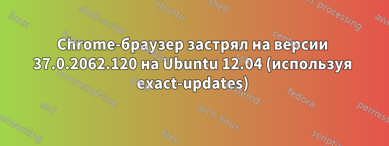 Chrome-браузер застрял на версии 37.0.2062.120 на Ubuntu 12.04 (используя exact-updates)