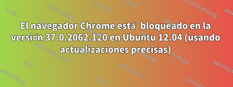 El navegador Chrome está bloqueado en la versión 37.0.2062.120 en Ubuntu 12.04 (usando actualizaciones precisas)