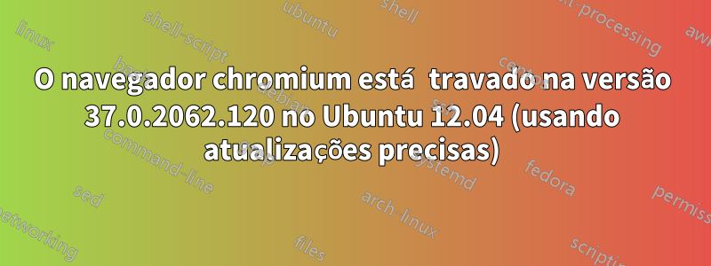 O navegador chromium está travado na versão 37.0.2062.120 no Ubuntu 12.04 (usando atualizações precisas)