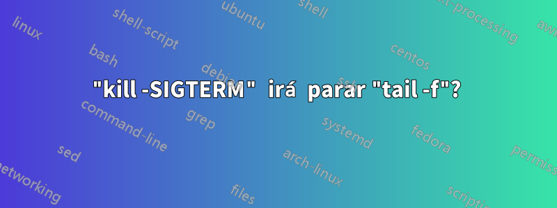 "kill -SIGTERM" irá parar "tail -f"?