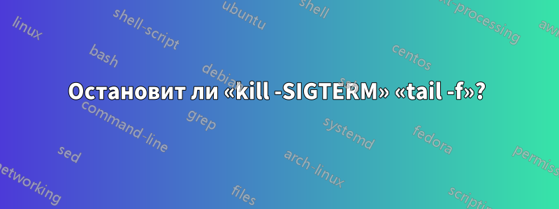 Остановит ли «kill -SIGTERM» «tail -f»?