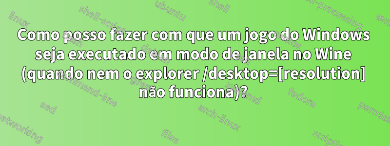 Como posso fazer com que um jogo do Windows seja executado em modo de janela no Wine (quando nem o explorer /desktop=[resolution] não funciona)?