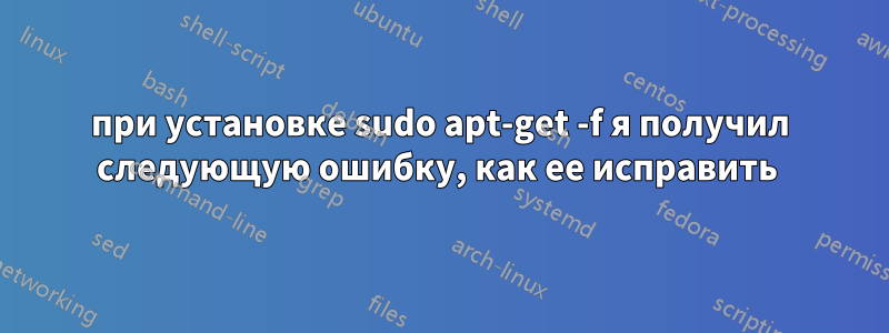 при установке sudo apt-get -f я получил следующую ошибку, как ее исправить 