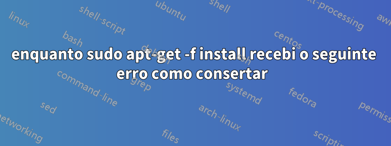 enquanto sudo apt-get -f install recebi o seguinte erro como consertar 