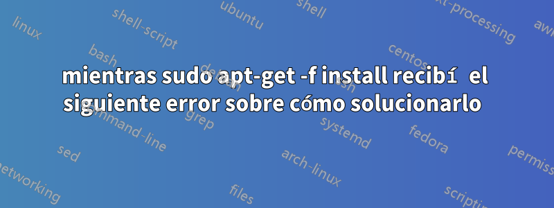 mientras sudo apt-get -f install recibí el siguiente error sobre cómo solucionarlo 