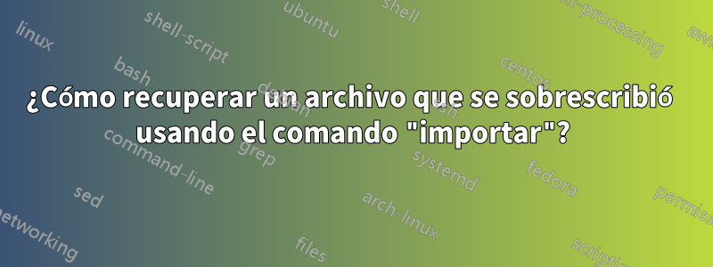 ¿Cómo recuperar un archivo que se sobrescribió usando el comando "importar"?