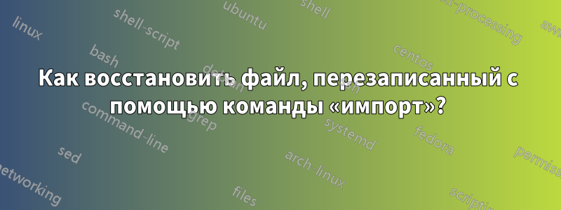 Как восстановить файл, перезаписанный с помощью команды «импорт»?