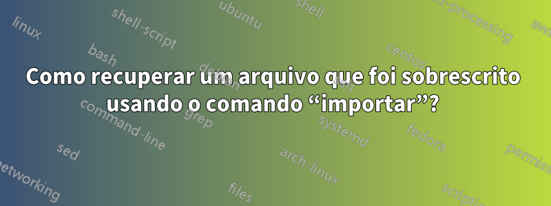 Como recuperar um arquivo que foi sobrescrito usando o comando “importar”?