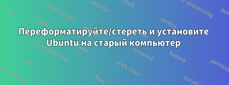 Переформатируйте/стереть и установите Ubuntu на старый компьютер