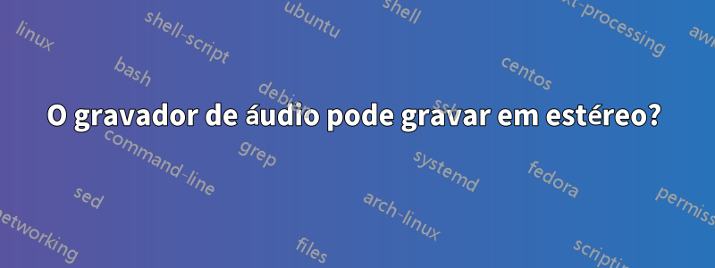 O gravador de áudio pode gravar em estéreo?