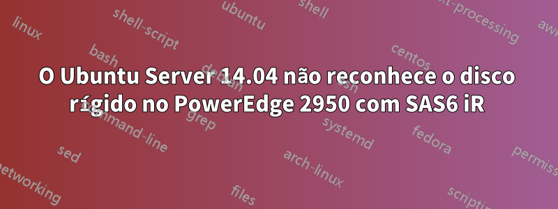 O Ubuntu Server 14.04 não reconhece o disco rígido no PowerEdge 2950 com SAS6 iR