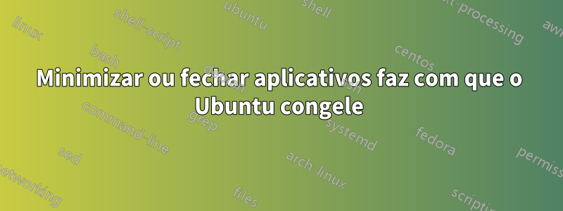 Minimizar ou fechar aplicativos faz com que o Ubuntu congele