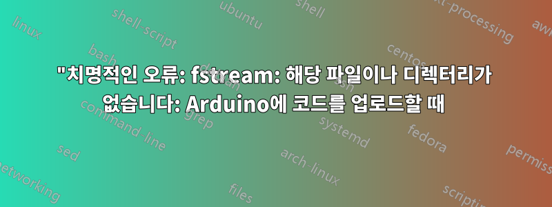 "치명적인 오류: fstream: 해당 파일이나 디렉터리가 없습니다: Arduino에 코드를 업로드할 때