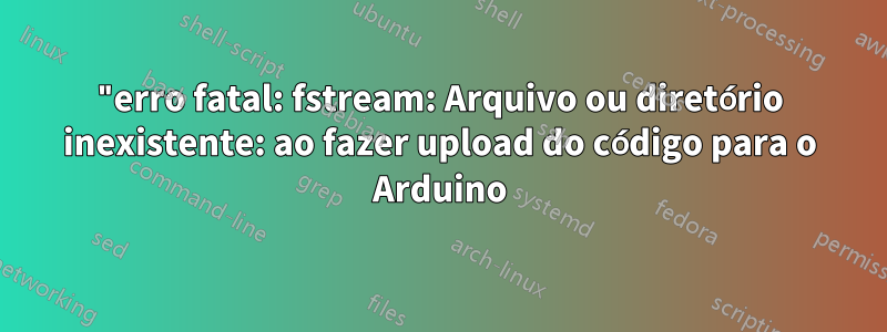 "erro fatal: fstream: Arquivo ou diretório inexistente: ao fazer upload do código para o Arduino