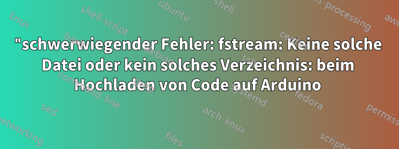 "schwerwiegender Fehler: fstream: Keine solche Datei oder kein solches Verzeichnis: beim Hochladen von Code auf Arduino