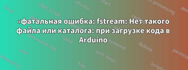 «фатальная ошибка: fstream: Нет такого файла или каталога: при загрузке кода в Arduino