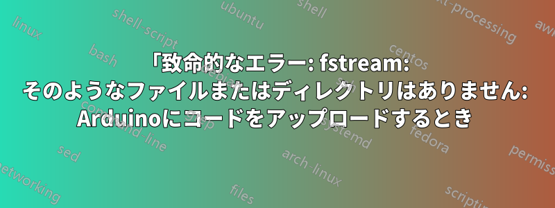 「致命的なエラー: fstream: そのようなファイルまたはディレクトリはありません: Arduinoにコードをアップロードするとき