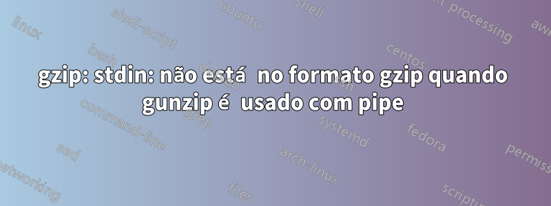 gzip: stdin: não está no formato gzip quando gunzip é usado com pipe