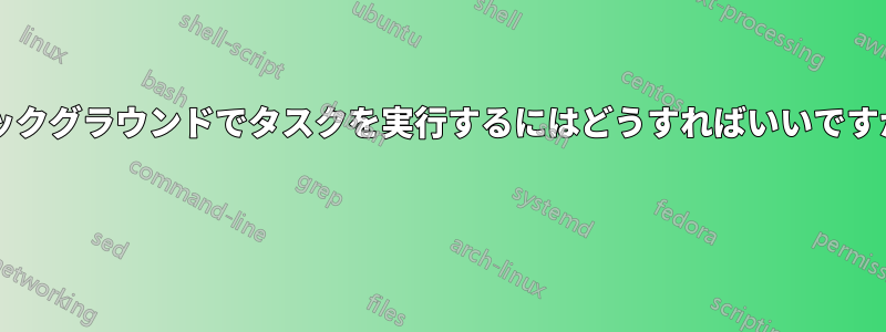 バックグラウンドでタスクを実行するにはどうすればいいですか? 