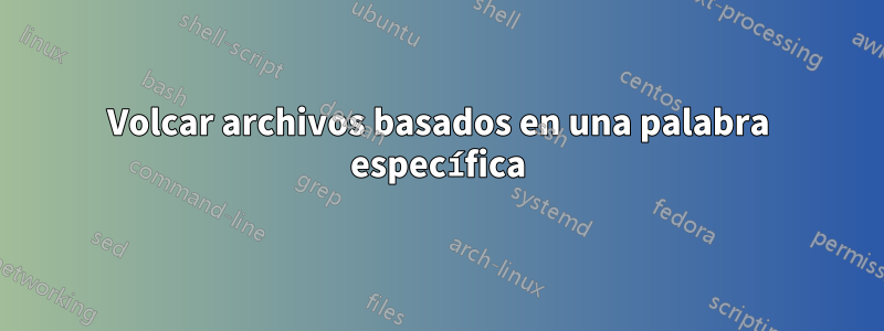 Volcar archivos basados ​​en una palabra específica