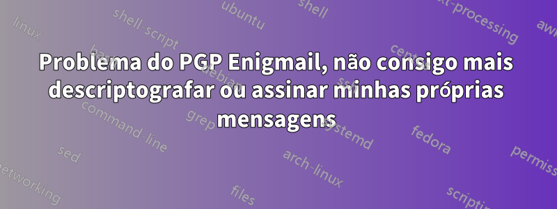 Problema do PGP Enigmail, não consigo mais descriptografar ou assinar minhas próprias mensagens