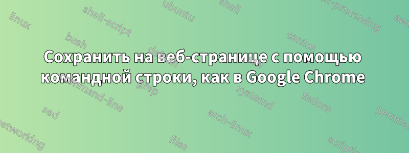 Сохранить на веб-странице с помощью командной строки, как в Google Chrome