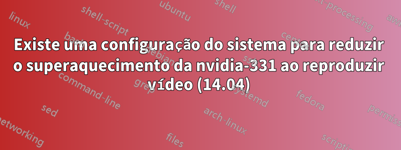 Existe uma configuração do sistema para reduzir o superaquecimento da nvidia-331 ao reproduzir vídeo (14.04)