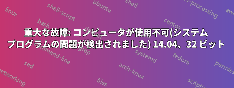 重大な故障: コンピュータが使用不可(システム プログラムの問題が検出されました) 14.04、32 ビット