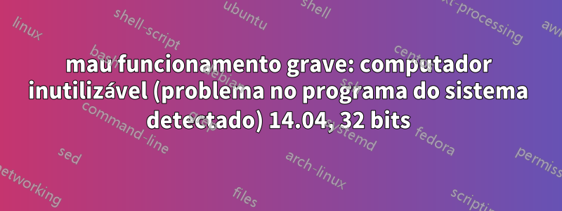 mau funcionamento grave: computador inutilizável (problema no programa do sistema detectado) 14.04, 32 bits