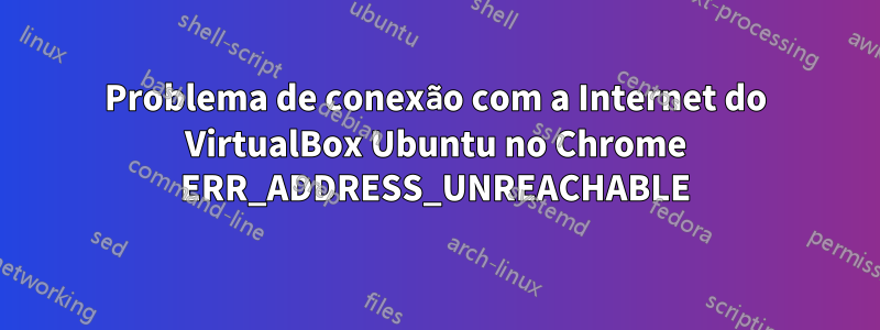 Problema de conexão com a Internet do VirtualBox Ubuntu no Chrome ERR_ADDRESS_UNREACHABLE