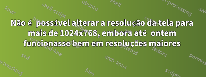 Não é possível alterar a resolução da tela para mais de 1024x768, embora até ontem funcionasse bem em resoluções maiores