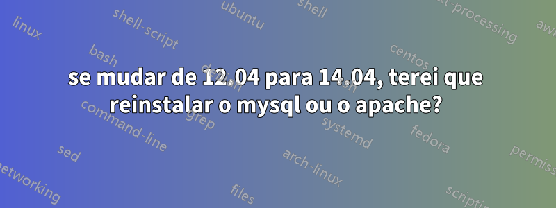 se mudar de 12.04 para 14.04, terei que reinstalar o mysql ou o apache?