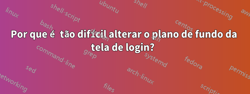 Por que é tão difícil alterar o plano de fundo da tela de login? 